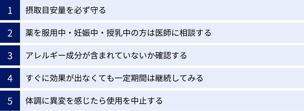 摂取目安量を必ず守る、薬を服用中・妊娠中・授乳中の方は医師に相談する、アレルギー成分が含まれていないか確認する、すぐに効果が出なくても一定期間は継続してみる、体調に異変を感じたら使用を中止する