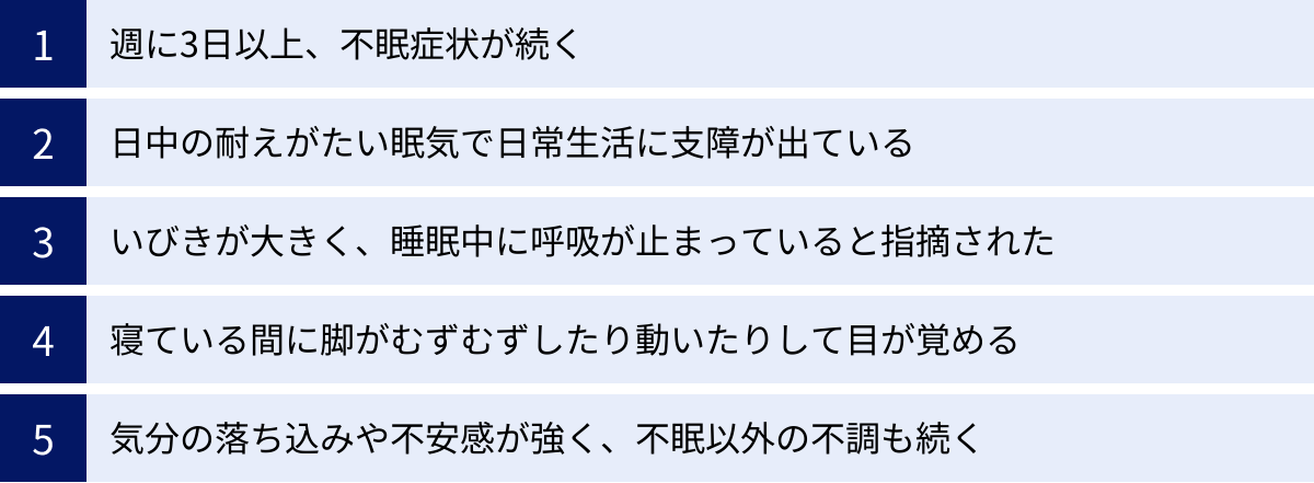 週に3日以上、不眠症状が続く、日中の耐えがたい眠気で日常生活に支障が出ている、いびきが大きく、睡眠中に呼吸が止まっていると指摘された、寝ている間に脚がむずむずしたり動いたりして目が覚める、気分の落ち込みや不安感が強く、不眠以外の不調も続く