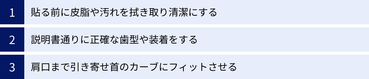 貼る前に皮脂や汚れを拭き取り清潔にする、説明書通りに正確な歯型や装着をする、肩口まで引き寄せ首のカーブにフィットさせる