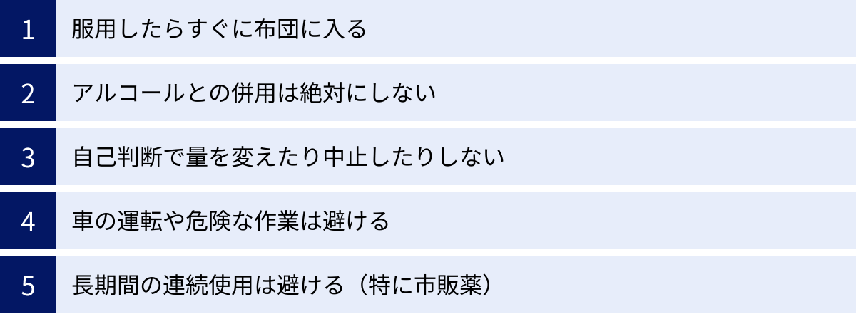 服用したらすぐに布団に入る、アルコールとの併用は絶対にしない、自己判断で量を変えたり中止したりしない、車の運転や危険な作業は避ける、長期間の連続使用は避ける（特に市販薬）
