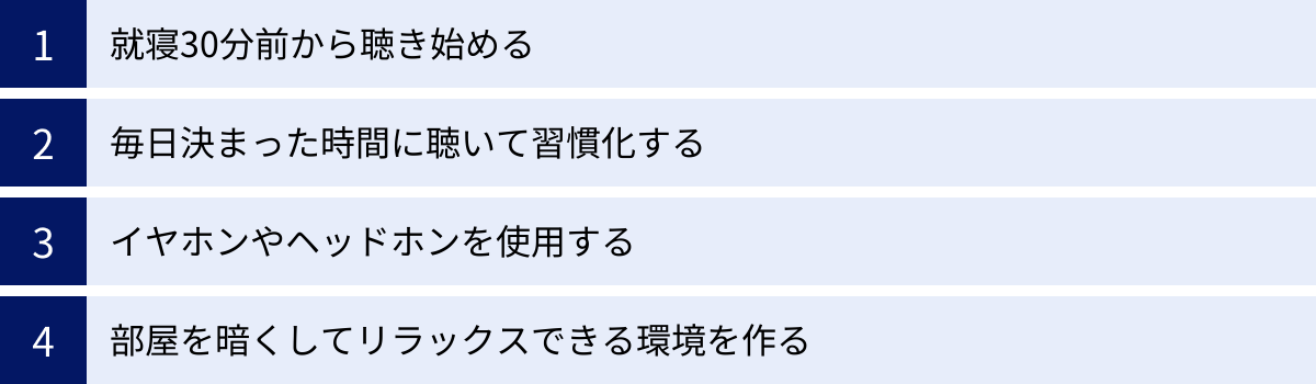 就寝30分前から聴き始める、毎日決まった時間に聴いて習慣化する、イヤホンやヘッドホンを使用する、部屋を暗くしてリラックスできる環境を作る
