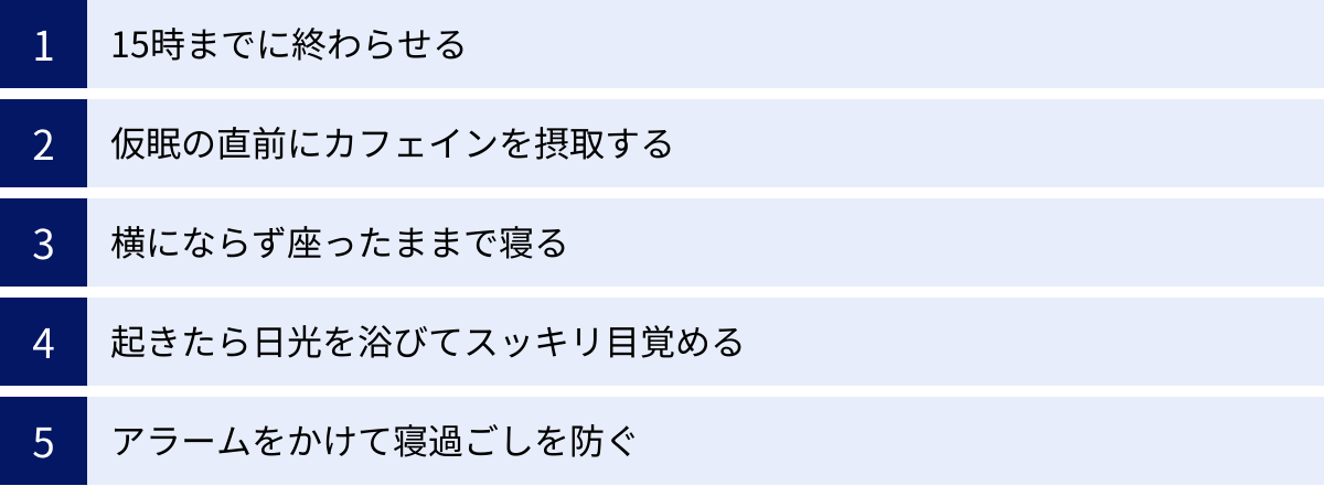 15時までに終わらせる、仮眠の直前にカフェインを摂取する、横にならず座ったままで寝る、起きたら日光を浴びてスッキリ目覚める、アラームをかけて寝過ごしを防ぐ