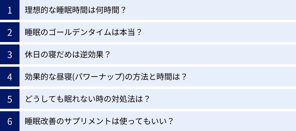 理想的な睡眠時間は何時間？、睡眠のゴールデンタイムは本当？、休日の寝だめは逆効果？、効果的な昼寝(パワーナップ)の方法と時間は？、どうしても眠れない時の対処法は？、睡眠改善のサプリメントは使ってもいい？