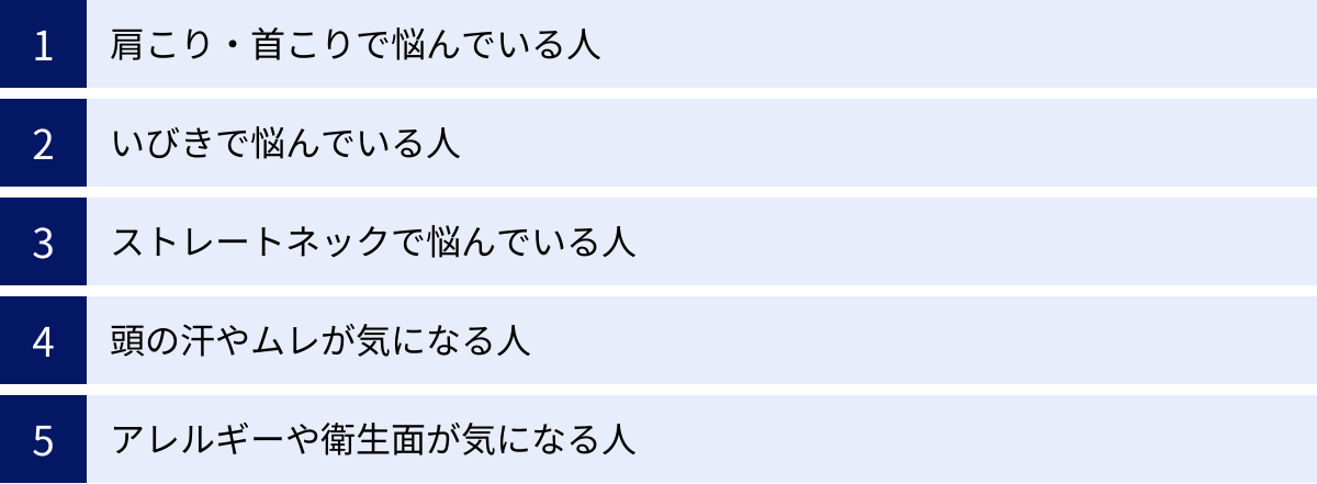 肩こり・首こりで悩んでいる人、いびきで悩んでいる人、ストレートネックで悩んでいる人、頭の汗やムレが気になる人、アレルギーや衛生面が気になる人