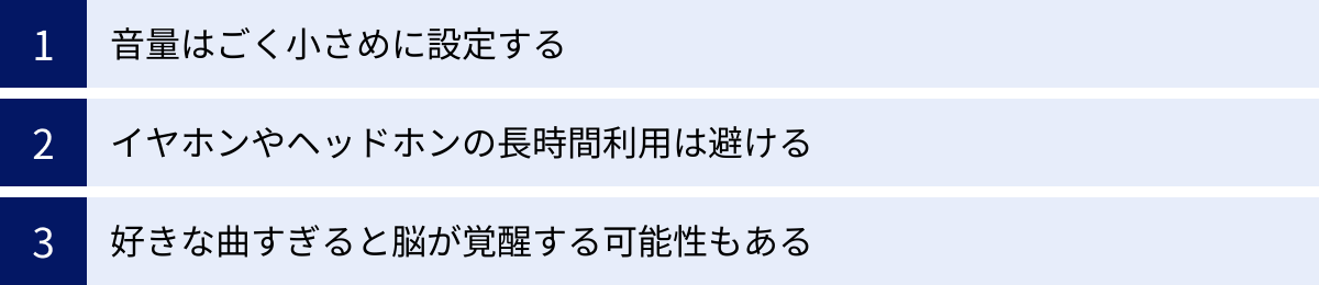 音量はごく小さめに設定する、イヤホンやヘッドホンの長時間利用は避ける、好きな曲すぎると脳が覚醒する可能性もある