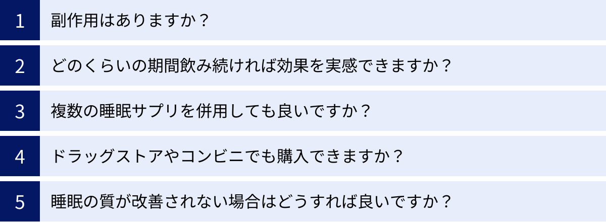 副作用はありますか？、どのくらいの期間飲み続ければ効果を実感できますか？、複数の睡眠サプリを併用しても良いですか？、ドラッグストアやコンビニでも購入できますか？、睡眠の質が改善されない場合はどうすれば良いですか？