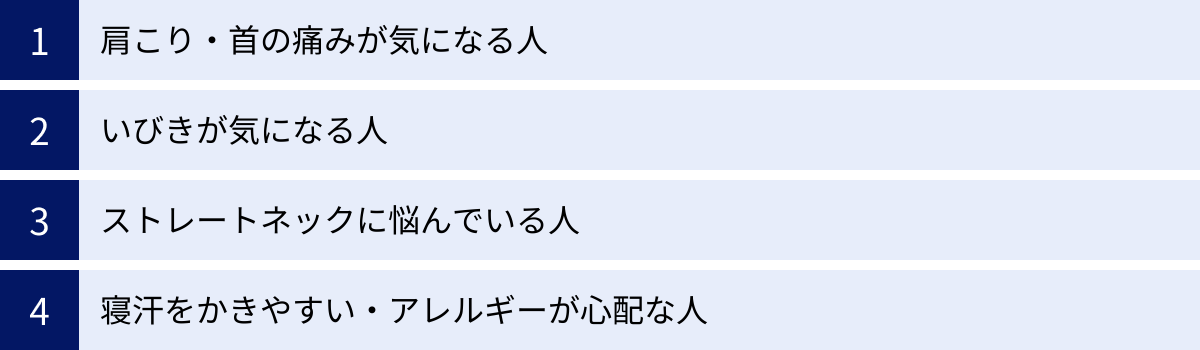 肩こり・首の痛みが気になる人、いびきが気になる人、ストレートネックに悩んでいる人、寝汗をかきやすい・アレルギーが心配な人