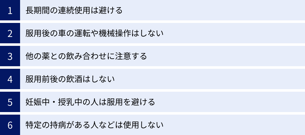 長期間の連続使用は避ける、服用後の車の運転や機械操作はしない、他の薬との飲み合わせに注意する、服用前後の飲酒はしない、妊娠中・授乳中の人は服用を避ける、特定の持病がある人などは使用しない