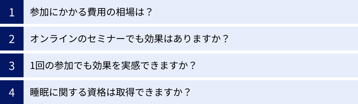 参加にかかる費用の相場は？、オンラインのセミナーでも効果はありますか？、1回の参加でも効果を実感できますか？、睡眠に関する資格は取得できますか？