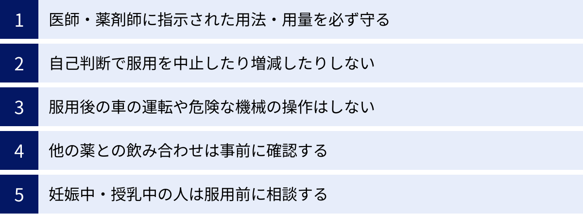 医師・薬剤師に指示された用法・用量を必ず守る、自己判断で服用を中止したり増減したりしない、服用後の車の運転や危険な機械の操作はしない、他の薬との飲み合わせは事前に確認する、妊娠中・授乳中の人は服用前に相談する
