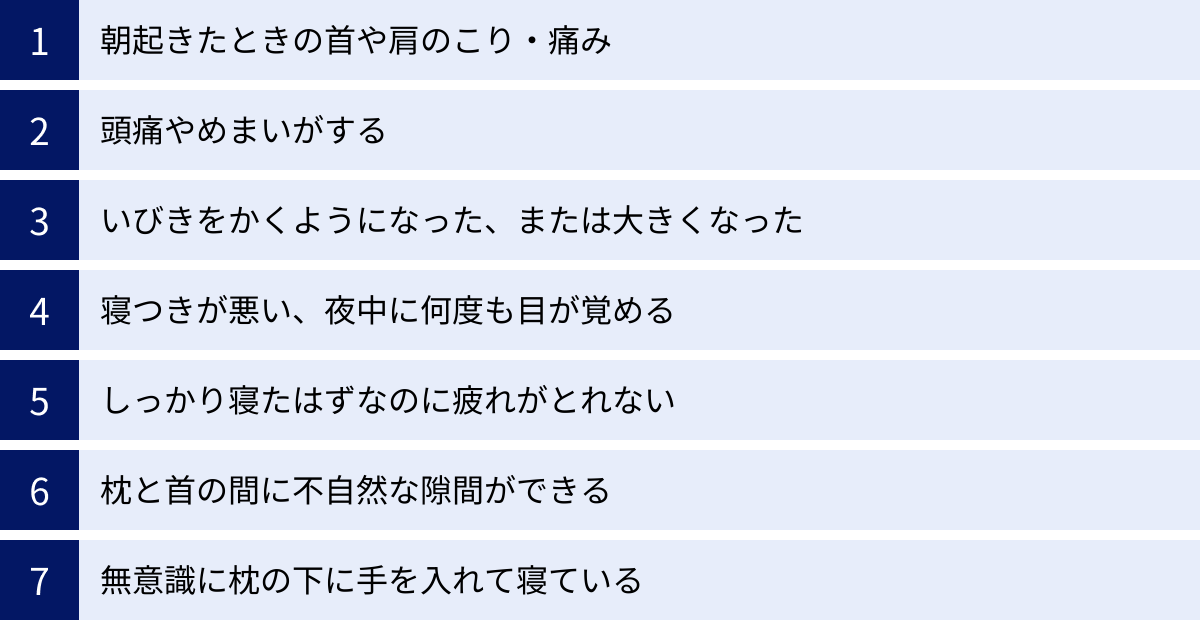 朝起きたときの首や肩のこり・痛み、頭痛やめまいがする、いびきをかくようになった、または大きくなった、寝つきが悪い、夜中に何度も目が覚める、しっかり寝たはずなのに疲れがとれない、枕と首の間に不自然な隙間ができる、無意識に枕の下に手を入れて寝ている