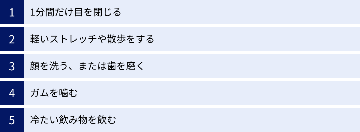 1分間だけ目を閉じる、軽いストレッチや散歩をする、顔を洗う、または歯を磨く、ガムを噛む、冷たい飲み物を飲む