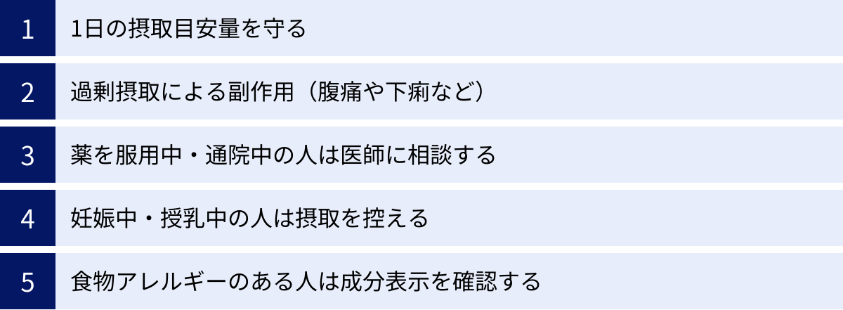 1日の摂取目安量を守る、過剰摂取による副作用（腹痛や下痢など）、薬を服用中・通院中の人は医師に相談する、妊娠中・授乳中の人は摂取を控える、食物アレルギーのある人は成分表示を確認する