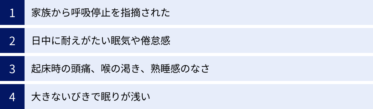 家族から呼吸停止を指摘された、日中に耐えがたい眠気や倦怠感、起床時の頭痛、喉の渇き、熟睡感のなさ、大きないびきで眠りが浅い