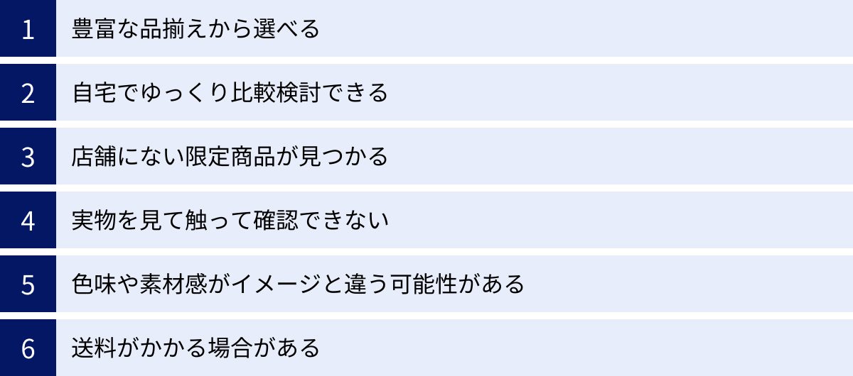 豊富な品揃えから選べる、自宅でゆっくり比較検討できる、店舗にない限定商品が見つかる、実物を見て触って確認できない、色味や素材感がイメージと違う可能性がある、送料がかかる場合がある