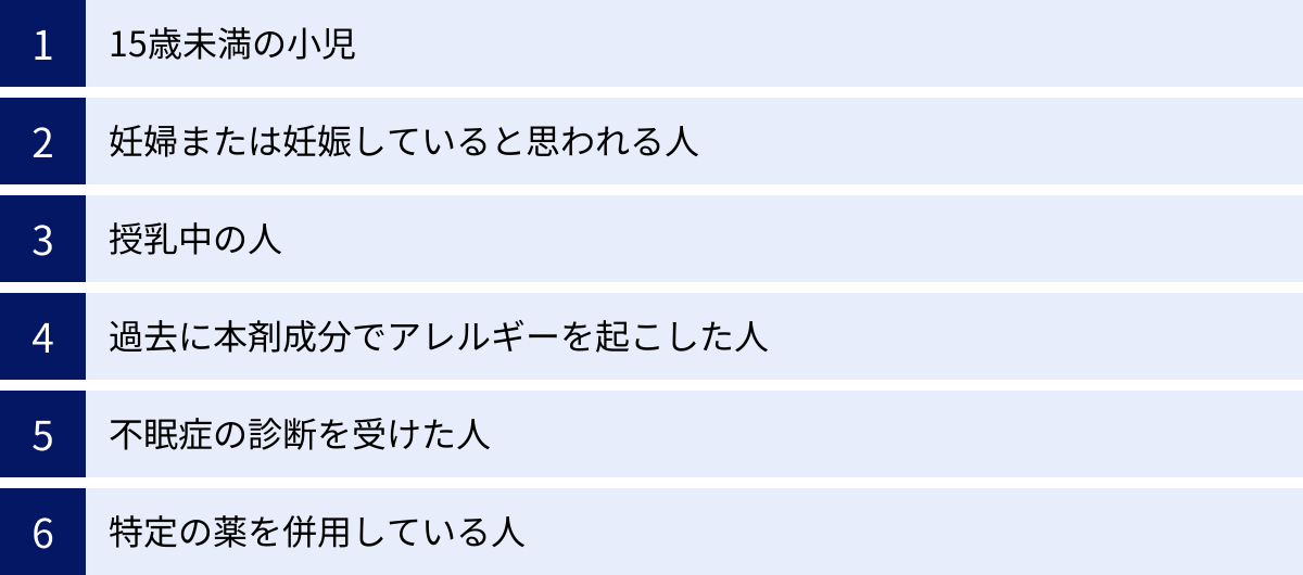 15歳未満の小児、妊婦または妊娠していると思われる人、授乳中の人、過去に本剤成分でアレルギーを起こした人、不眠症の診断を受けた人、特定の薬を併用している人