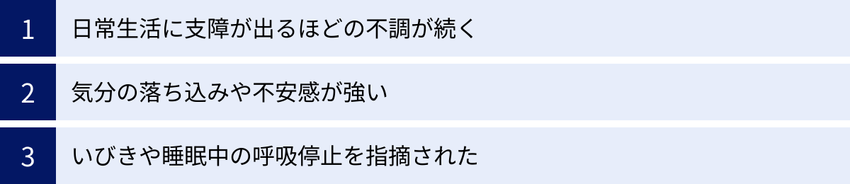 日常生活に支障が出るほどの不調が続く、気分の落ち込みや不安感が強い、いびきや睡眠中の呼吸停止を指摘された