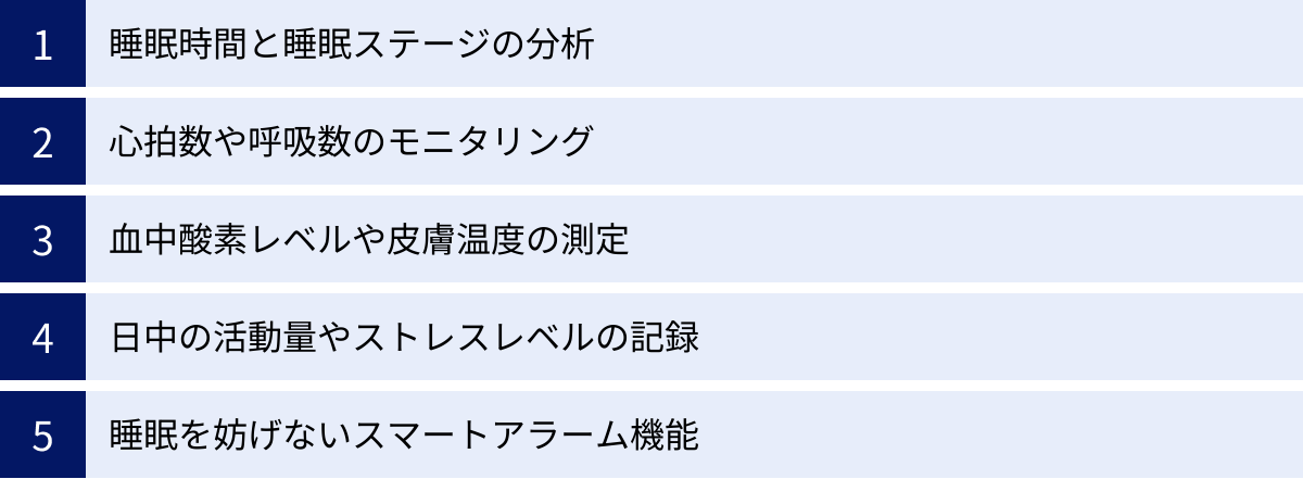 睡眠時間と睡眠ステージの分析、心拍数や呼吸数のモニタリング、血中酸素レベルや皮膚温度の測定、日中の活動量やストレスレベルの記録、睡眠を妨げないスマートアラーム機能