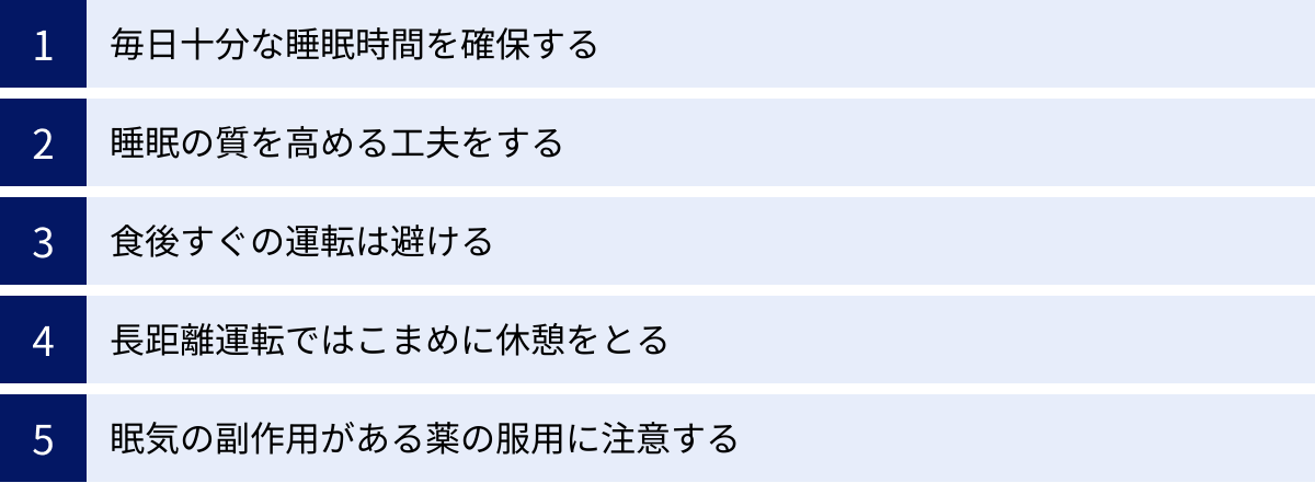 毎日十分な睡眠時間を確保する、睡眠の質を高める工夫をする、食後すぐの運転は避ける、長距離運転ではこまめに休憩をとる、眠気の副作用がある薬の服用に注意する