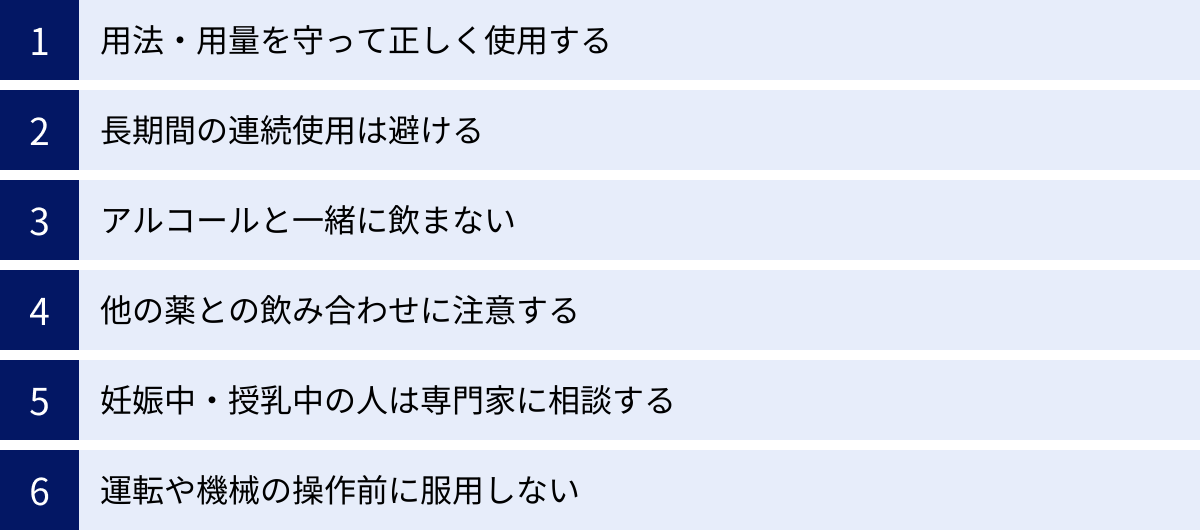 用法・用量を守って正しく使用する、長期間の連続使用は避ける、アルコールと一緒に飲まない、他の薬との飲み合わせに注意する、妊娠中・授乳中の人は専門家に相談する、運転や機械の操作前に服用しない