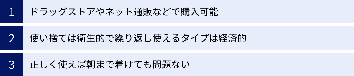 ドラッグストアやネット通販などで購入可能、使い捨ては衛生的で繰り返し使えるタイプは経済的、正しく使えば朝まで着けても問題ない