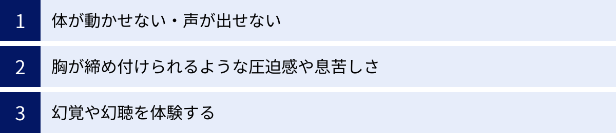 体が動かせない・声が出せない、胸が締め付けられるような圧迫感や息苦しさ、幻覚や幻聴を体験する