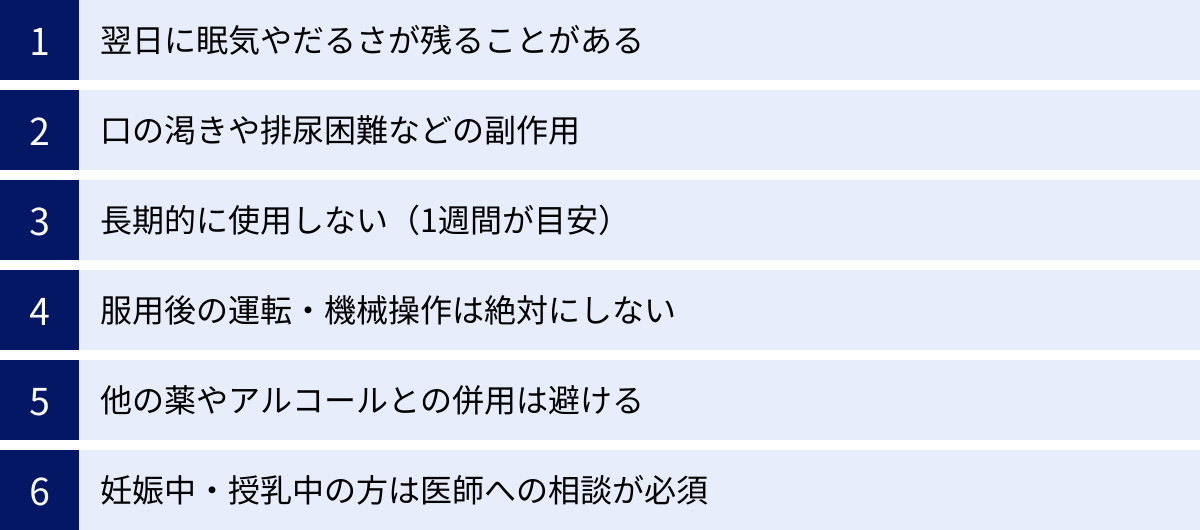 翌日に眠気やだるさが残ることがある、口の渇きや排尿困難などの副作用、長期的に使用しない（1週間が目安）、服用後の運転・機械操作は絶対にしない、他の薬やアルコールとの併用は避ける、妊娠中・授乳中の方は医師への相談が必須