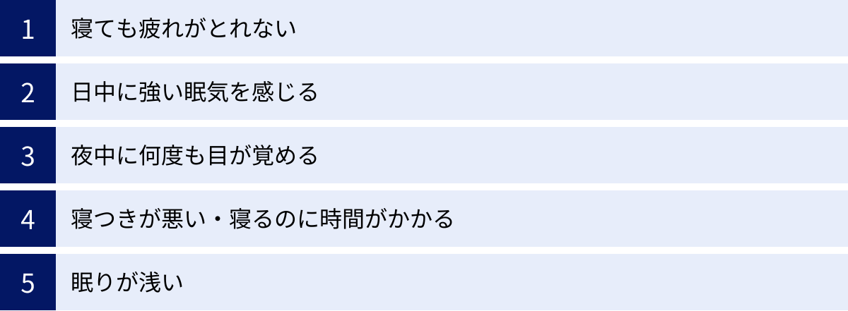 寝ても疲れがとれない、日中に強い眠気を感じる、夜中に何度も目が覚める、寝つきが悪い・寝るのに時間がかかる、眠りが浅い