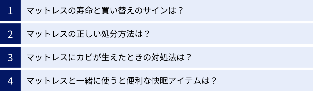 マットレスの寿命と買い替えのサインは？、マットレスの正しい処分方法は？、マットレスにカビが生えたときの対処法は？、マットレスと一緒に使うと便利な快眠アイテムは？