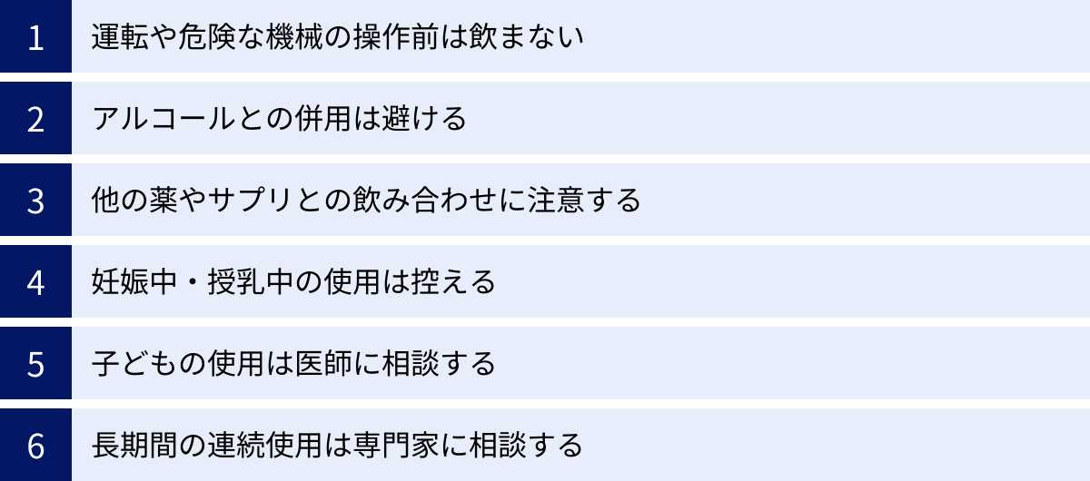 運転や危険な機械の操作前は飲まない、アルコールとの併用は避ける、他の薬やサプリとの飲み合わせに注意する、妊娠中・授乳中の使用は控える、子どもの使用は医師に相談する、長期間の連続使用は専門家に相談する