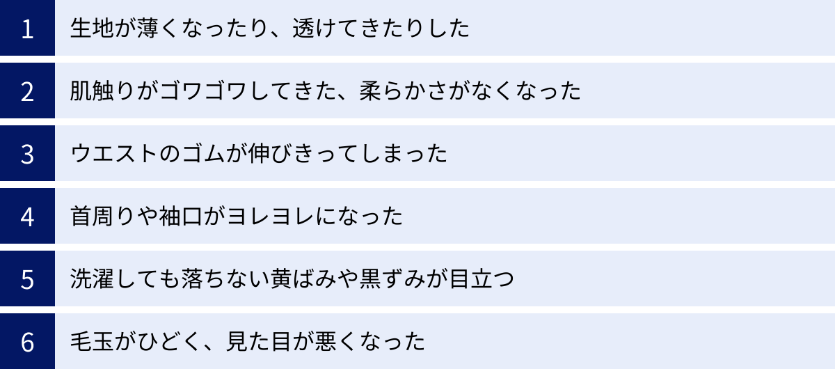 生地が薄くなったり、透けてきたりした、肌触りがゴワゴワしてきた、柔らかさがなくなった、ウエストのゴムが伸びきってしまった、首周りや袖口がヨレヨレになった、洗濯しても落ちない黄ばみや黒ずみが目立つ、毛玉がひどく、見た目が悪くなった
