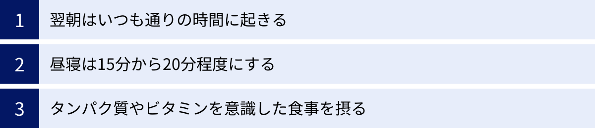 翌朝はいつも通りの時間に起きる、昼寝は15分から20分程度にする、タンパク質やビタミンを意識した食事を摂る