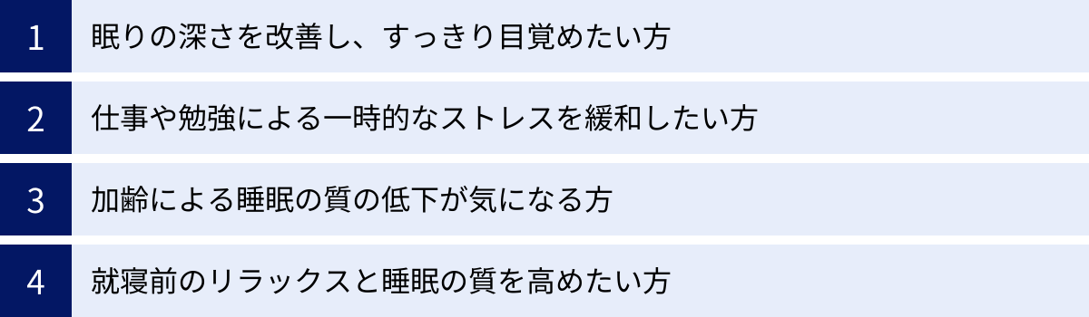 眠りの深さを改善し、すっきり目覚めたい方、仕事や勉強による一時的なストレスを緩和したい方、加齢による睡眠の質の低下が気になる方、就寝前のリラックスと睡眠の質を高めたい方